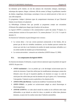 MOULAY ELBOUDKHILI Abdelhakim Chapitre III
52
les domaines qu’ils traitent, on cite des analyses des structurales statiques, dynamiques,
mécanique des ruptures, fatigue, voilement, effet de contact, le fluage, le gonflement, transfert
de chaleur, magnétique, électronique, acoustique et tous ces calcule peuvent se faire avec et
sans effet temporels.
Ce programme s’adapte à plusieurs types de comportement structuraux tel que l’élasticité
linéaire et non linéaire et la plasticité.
La bibliothèque d’élément finis que possède ce programme compte une soixantaine
d’éléments finis adapté pour chaque type d’analyse cité au-dessus.
Le logiciel ANSYS a commencé à être commercialiser à partir des années 70 depuis, il a
connue plusieurs versions et là on peut citer le 7.4, comme plusieurs 7, 8, 9, 10, 11 et puis la
dernière 12.
En fonction de l’utilisation on peut distinguer trois versions :
 La version démo : c’est une version purement commerciale et très limitée, elle ne
permet pas de faire de véritables simulations, car les résultats peuvent contient des
erreurs qui sont due à une limitation du nombre de nœuds maximaux utilisables ou à
un certain nombre de modules qui ne fonctionnent pas.
 La version universitaire : consacrée aux recherches (ANSYS release 12, 2009).
IV.1. Les composantes du logiciel ANSYS :
En fonction du domaine d’utilisation, on peut retrouver plusieurs types de produits du logiciel
ANSYS. On peut citer :
 ANSYS mechanical : c’est un produit qui a été développé exclusivement pour les
calculs de structures. Il peut être utilisé pour les modélisations mécaniques comme des
éléments creux tels que la tuyauterie pipeline, de structures en coque. Le code de
calcul peut être utilisé dans pas mal de domaine tels que le génie civil, l’aéronautique,
l’aérospatiale, l’industrie navale ou pétrolière et les chemins de fer.
 ANSYS CFD (code flotron) : il permet de modéliser l’écoulement des fluides.
 ANSYS EMAG : ce produit est exclusivement adapté au calcul électronique et
électromagnétique.
 ANSYSE LS-DYNA : ce code calcul simule les crashes ou les collisions entre corps
déformables ce qui aboutit au calcul de chocs, ce produit est utilisé dans plusieurs
domaines, on peut citer les crashes testes dans l’industrie automobiles.
 