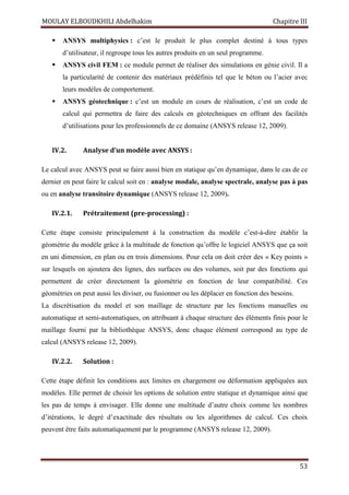 MOULAY ELBOUDKHILI Abdelhakim Chapitre III
53
 ANSYS multiphysics : c’est le produit le plus complet destiné à tous types
d’utilisateur, il regroupe tous les autres produits en un seul programme.
 ANSYS civil FEM : ce module permet de réaliser des simulations en génie civil. Il a
la particularité de contenir des matériaux prédéfinis tel que le béton ou l’acier avec
leurs modèles de comportement.
 ANSYS géotechnique : c’est un module en cours de réalisation, c’est un code de
calcul qui permettra de faire des calculs en géotechniques en offrant des facilités
d’utilisations pour les professionnels de ce domaine (ANSYS release 12, 2009).
IV.2. Analyse d’un modèle avec ANSYS :
Le calcul avec ANSYS peut se faire aussi bien en statique qu’en dynamique, dans le cas de ce
dernier en peut faire le calcul soit en : analyse modale, analyse spectrale, analyse pas à pas
ou en analyse transitoire dynamique (ANSYS release 12, 2009).
IV.2.1. Prétraitement (pre-processing) :
Cette étape consiste principalement à la construction du modèle c’est-à-dire établir la
géométrie du modèle grâce à la multitude de fonction qu’offre le logiciel ANSYS que ça soit
en uni dimension, en plan ou en trois dimensions. Pour cela on doit créer des « Key points »
sur lesquels on ajoutera des lignes, des surfaces ou des volumes, soit par des fonctions qui
permettent de créer directement la géométrie en fonction de leur compatibilité. Ces
géométries on peut aussi les diviser, ou fusionner ou les déplacer en fonction des besoins.
La discrétisation du model et son maillage de structure par les fonctions manuelles ou
automatique et semi-automatiques, on attribuant à chaque structure des éléments finis pour le
maillage fourni par la bibliothèque ANSYS, donc chaque élément correspond au type de
calcul (ANSYS release 12, 2009).
IV.2.2. Solution :
Cette étape définit les conditions aux limites en chargement ou déformation appliquées aux
modèles. Elle permet de choisir les options de solution entre statique et dynamique ainsi que
les pas de temps à envisager. Elle donne une multitude d’autre choix comme les nombres
d’itérations, le degré d’exactitude des résultats ou les algorithmes de calcul. Ces choix
peuvent être faits automatiquement par le programme (ANSYS release 12, 2009).
 