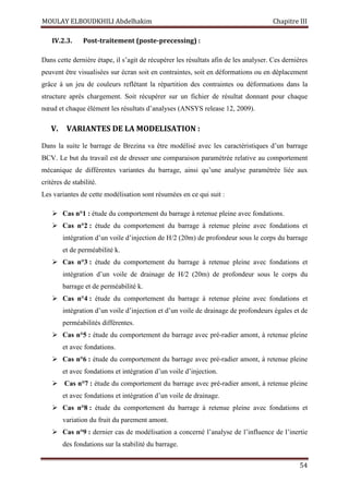 MOULAY ELBOUDKHILI Abdelhakim Chapitre III
54
IV.2.3. Post-traitement (poste-precessing) :
Dans cette dernière étape, il s’agit de récupérer les résultats afin de les analyser. Ces dernières
peuvent être visualisées sur écran soit en contraintes, soit en déformations ou en déplacement
grâce à un jeu de couleurs reflétant la répartition des contraintes ou déformations dans la
structure après chargement. Soit récupérer sur un fichier de résultat donnant pour chaque
nœud et chaque élément les résultats d’analyses (ANSYS release 12, 2009).
V. VARIANTES DE LA MODELISATION :
Dans la suite le barrage de Brezina va être modélisé avec les caractéristiques d’un barrage
BCV. Le but du travail est de dresser une comparaison paramétrée relative au comportement
mécanique de différentes variantes du barrage, ainsi qu’une analyse paramétrée liée aux
critères de stabilité.
Les variantes de cette modélisation sont résumées en ce qui suit :
 Cas n°1 : étude du comportement du barrage à retenue pleine avec fondations.
 Cas n°2 : étude du comportement du barrage à retenue pleine avec fondations et
intégration d’un voile d’injection de H/2 (20m) de profondeur sous le corps du barrage
et de perméabilité k.
 Cas n°3 : étude du comportement du barrage à retenue pleine avec fondations et
intégration d’un voile de drainage de H/2 (20m) de profondeur sous le corps du
barrage et de perméabilité k.
 Cas n°4 : étude du comportement du barrage à retenue pleine avec fondations et
intégration d’un voile d’injection et d’un voile de drainage de profondeurs égales et de
perméabilités différentes.
 Cas n°5 : étude du comportement du barrage avec pré-radier amont, à retenue pleine
et avec fondations.
 Cas n°6 : étude du comportement du barrage avec pré-radier amont, à retenue pleine
et avec fondations et intégration d’un voile d’injection.
 Cas n°7 : étude du comportement du barrage avec pré-radier amont, à retenue pleine
et avec fondations et intégration d’un voile de drainage.
 Cas n°8 : étude du comportement du barrage à retenue pleine avec fondations et
variation du fruit du parement amont.
 Cas n°9 : dernier cas de modélisation a concerné l’analyse de l’influence de l’inertie
des fondations sur la stabilité du barrage.
 