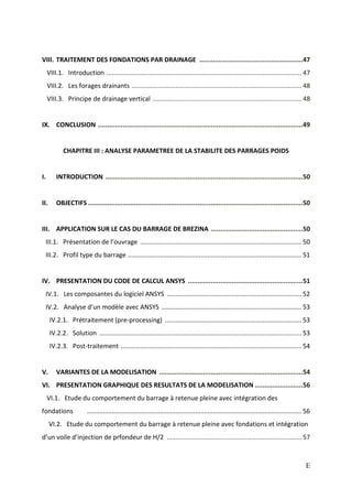 E
VIII. TRAITEMENT DES FONDATIONS PAR DRAINAGE ......................................................47
VIII.1. Introduction .............................................................................................................. 47
VIII.2. Les forages drainants ................................................................................................ 48
VIII.3. Principe de drainage vertical .................................................................................... 48
IX. CONCLUSION ...........................................................................................................49
CHAPITRE III : ANALYSE PARAMETREE DE LA STABILITE DES PARRAGES POIDS
I. INTRODUCTION .......................................................................................................50
II. OBJECTIFS ................................................................................................................50
III. APPLICATION SUR LE CAS DU BARRAGE DE BREZINA ................................................50
III.1. Présentation de l’ouvrage ...........................................................................................50
III.2. Profil type du barrage ..................................................................................................51
IV. PRESENTATION DU CODE DE CALCUL ANSYS ............................................................51
IV.1. Les composantes du logiciel ANSYS ............................................................................52
IV.2. Analyse d’un modèle avec ANSYS ...............................................................................53
IV.2.1. Prétraitement (pre-processing) .............................................................................53
IV.2.2. Solution ..................................................................................................................53
IV.2.3. Post-traitement ......................................................................................................54
V. VARIANTES DE LA MODELISATION ...........................................................................54
VI. PRESENTATION GRAPHIQUE DES RESULTATS DE LA MODELISATION .........................56
VI.1. Etude du comportement du barrage à retenue pleine avec intégration des
fondations .........................................................................................................................56
VI.2. Etude du comportement du barrage à retenue pleine avec fondations et intégration
d’un voile d’injection de prfondeur de H/2 ............................................................................ 57
 