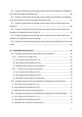 F
VI.3. Etude du comportement du barrage à retenue pleine avec fondations et intégration
d’un voile de drainege de profondeur H/2 .............................................................................58
VI.4. Etude du comportement du barrage à retenue pleine avec fondations et intégration
d’un voile d’injection et voile de drainage de profondeur H/2 ..............................................59
VI.5. Etude du comportement du barrage avec pré-radier amont à retenue pleine avec
fondations .........................................................................................................................60
VI.6. Etude du comportement du barrage avec pré-radier amont à retenue pleine avec
fondations et intégration de voile d’injection .........................................................................61
VI.7. Etude du comportement du barrage avec pré-radier amont à retenue pleine avec
fondations et intégration de voile de drainage .......................................................................62
VI.8. Etude du comportement du barrage à retenue pleine avecs fondations et fruit amont
incliné ..........................................................................................................................63
VII. TRAITEMENT DES RESULTATS ..................................................................................64
VII.1. Barrage à retenue pleine avec fondations sans traitement ...................................... 65
VII.1.1. Influence de la charge d’eau ................................................................................ 65
a) Sans cohésion des fondations (C = 0) ........................................................................65
b) Avec cohésion des fondations (C ⧣ 0) ......................................................................67
c) Vérification de la sécurité au renversement ............................................................. 68
VII.1.2. Influence de la charge des sédiments ................................................................. 68
a) Sans cohésion des fondations (C = 0) ........................................................................69
b) Avec cohésion des fondations (C ⧣ 0) ......................................................................70
c) Vérification de la sécurité au renversement ............................................................. 70
VII.2. Barrage à retenue pleine avec fondations et intégration de voile d’injection ......... 71
a) Sans cohésion des fondations (C = 0) ...........................................................................71
b) Avec cohésion des fondations (C ⧣ 0) .........................................................................72
c) Vérification de la sécurité au renversement ................................................................ 73
VII.3. Barrage à retenue pleine avec fondations et intégration de voile de drainage ....... 74
a) Sans cohésion des fondations (C = 0) ...........................................................................74
b) Avec cohésion des fondations (C ⧣ 0) .........................................................................75
c) Vérification de la sécurité au renversement ................................................................ 76
 