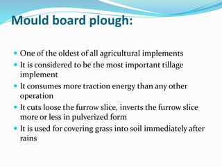 Mould board plough:
 One of the oldest of all agricultural implements
 It is considered to be the most important tillage
implement
 It consumes more traction energy than any other
operation
 It cuts loose the furrow slice, inverts the furrow slice
more or less in pulverized form
 It is used for covering grass into soil immediately after
rains
 