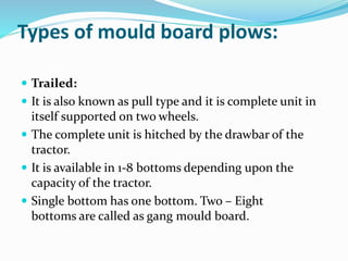 Types of mould board plows:
Trailed:
It is also known as pull type and it is complete unit in
itself supported on two wheels.
The complete unit is hitched by the drawbar of the
tractor.
It is available in 1-8 bottoms depending upon the
capacity of the tractor.
Single bottom has one bottom. Two – Eight
bottoms are called as gang mould board.