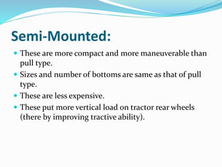 Semi-Mounted:
These are more compact and more maneuverable than
pull type.
Sizes and number of bottoms are same as that of pull
type.
These are less expensive.
These put more vertical load on tractor rear wheels
(there by improving tractive ability).