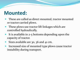 Mounted:
These are called as direct mounted, tractor mounted
or tractor carried plows.
These plows use tractor lift linkages which are
controlled hydraulically.
It is available in 2-5 bottoms depending upon the
capacity of tractor.
Sizes available are 30, 36 and 41 cm.
Increased size of mounted type plows cause tractor
instability during transport.