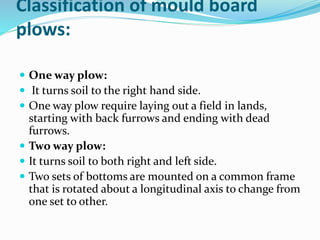 Classification of mould board
plows:
One way plow:
It turns soil to the right hand side.
One way plow require laying out a field in lands,
starting with back furrows and ending with dead
furrows.
Two way plow:
It turns soil to both right and left side.
Two sets of bottoms are mounted on a common frame
that is rotated about a longitudinal axis to change from
one set to other.