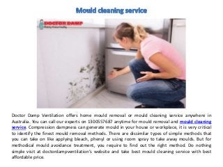 Doctor Damp Ventilation offers home mould removal or mould cleaning service anywhere in
Australia. You can call our experts on 1300557687 anytime for mould removal and mould cleaning
service. Compression dampness can generate mould in your house or workplace, it is very critical
to identify the finest mould removal methods. There are dissimilar types of simple methods that
you can take on like applying bleach, phenyl or using room spray to take away moulds. But for
methodical mould avoidance treatment, you require to find out the right method. Do nothing
simple visit at doctordampventilation’s website and take best mould cleaning service with best
affordable price.
 