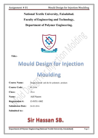 Assignment # 01 Mould Design for Injection Moulding
Department of Polymer Engineering [National Textile University, Faisalabad] Page 1
National Textile University, Faisalabad.
Faculty of Engineering and Technology,
Department of Polymer Engineering.
Title:-
Course Name: Design of mould and die for polymeric products
Course Code: PE-3106
Class: PE-6
Name: Adil Naeem
Registration #: 13-NTU-1002
Submission Date: 24-03-2016
Submitted to:-
 