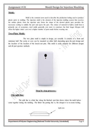 Assignment # 01 Mould Design for Injection Moulding
Department of Polymer Engineering [National Textile University, Faisalabad] Page 4
Mold:-
Mold is the common term used to describe the production tooling used to produce
plastic parts in molding. The injection mold is the element of the injection molding system that receives
the molten plastic from the injection unit, forms the shape of the desired plastic part, provides the
necessary cooling to solidify the part and ejects the part. The choice of material to build a mold from is
primarily one of economics, steel molds generally cost more to construct, but their longer lifespan will
offset the higher initial cost over a higher number of parts made before wearing out.
Two-Plate Mold:-
The two plate mold is simple in design, yet versatile. It consists of a front and
stationary half. The cavity or core can be mounted on either half, depending upon the part design and
the location of the location of the knock-out pins. This mold is easily adapted for different designs
and all part ejection methods.
Step by step process:-
The split line:
The split line is a faint line along the finished part that shows where the mold halves
came together during the molding. The flatter the parting line is, the cheaper it is to create tooling.
 