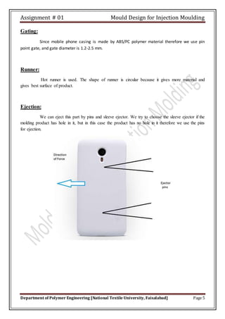 Assignment # 01 Mould Design for Injection Moulding
Department of Polymer Engineering [National Textile University, Faisalabad] Page 5
Gating:
Since mobile phone casing is made by ABS/PC polymer material therefore we use pin
point gate, and gate diameter is 1.2-2.5 mm.
Runner:
Hot runner is used. The shape of runner is circular because it gives more material and
gives best surface of product.
Ejection:
We can eject this part by pins and sleeve ejector. We try to choose the sleeve ejector if the
molding product has hole in it, but in this case the product has no hole in it therefore we use the pins
for ejection.
 