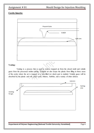 Assignment # 01 Mould Design for Injection Moulding
Department of Polymer Engineering [National Textile University, Faisalabad] Page 6
Cavity Inserts:
Venting:
Venting is a process that is used to remove trapped air from the closed mold and volatile
gases from the processed molten plastic. Trapped air also keeps the plastic from filling in those areas
of the cavity where the air is trapped so a non-filled (or short) part is molded. Volatile gases will be
absorbed by the plastic and will cause voids, blisters, bubbles, and a variety of other defects.
 