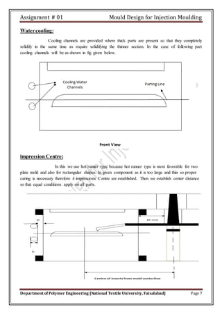 Assignment # 01 Mould Design for Injection Moulding
Department of Polymer Engineering [National Textile University, Faisalabad] Page 7
Watercooling:
Cooling channels are provided where thick parts are present so that they completely
solidify in the same time as require solidifying the thinner section. In the case of following part
cooling channels will be as shown in fig given below.
Impression Centre:
In this we use hot runner type because hot runner type is most favorable for two
plate mold and also for rectangular shapes. In given component as it is too large and thin so proper
caring is necessary therefore 4 impressions Centre are established. Then we establish center distance
so that equal conditions apply on all parts.
 