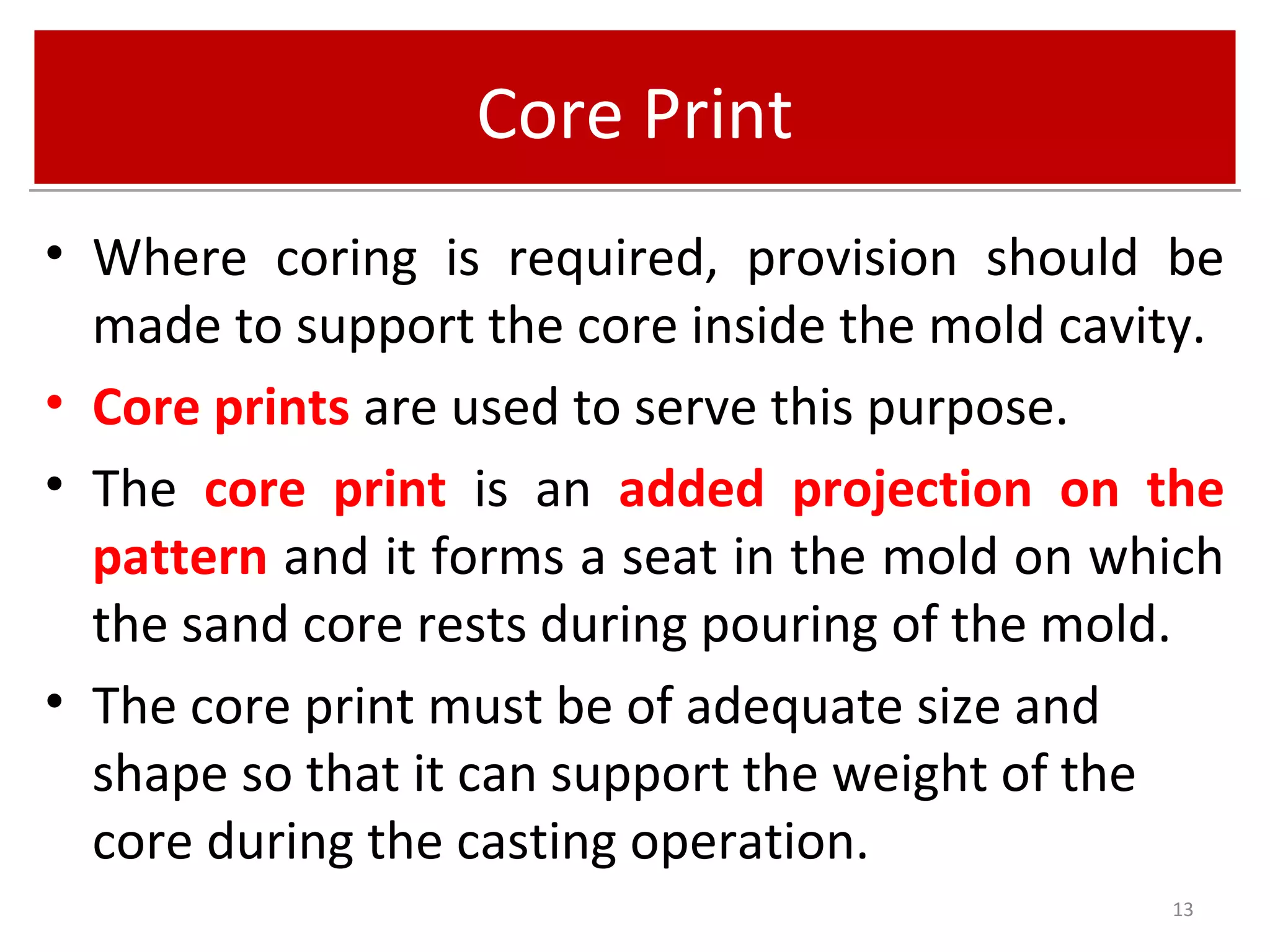 Core PrintCore Print
• Where coring is required, provision should be
made to support the core inside the mold cavity.
• Core prints are used to serve this purpose.
• The core print is an added projection on the
pattern and it forms a seat in the mold on which
the sand core rests during pouring of the mold.
• The core print must be of adequate size and
shape so that it can support the weight of the
core during the casting operation.
13
 