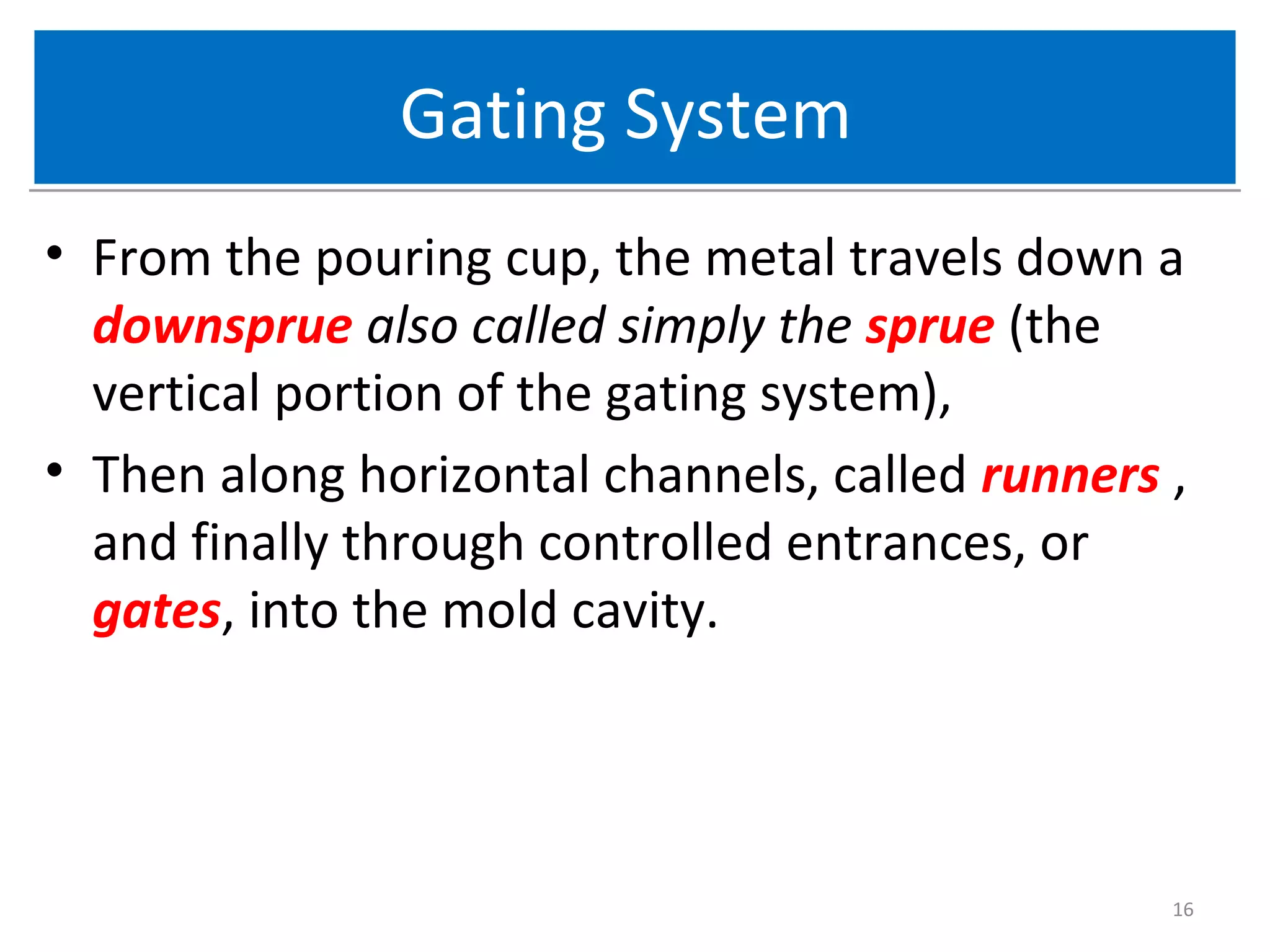Gating SystemGating System
• From the pouring cup, the metal travels down a
downsprue also called simply the sprue (the
vertical portion of the gating system),
• Then along horizontal channels, called runners ,
and finally through controlled entrances, or
gates, into the mold cavity.
16
 