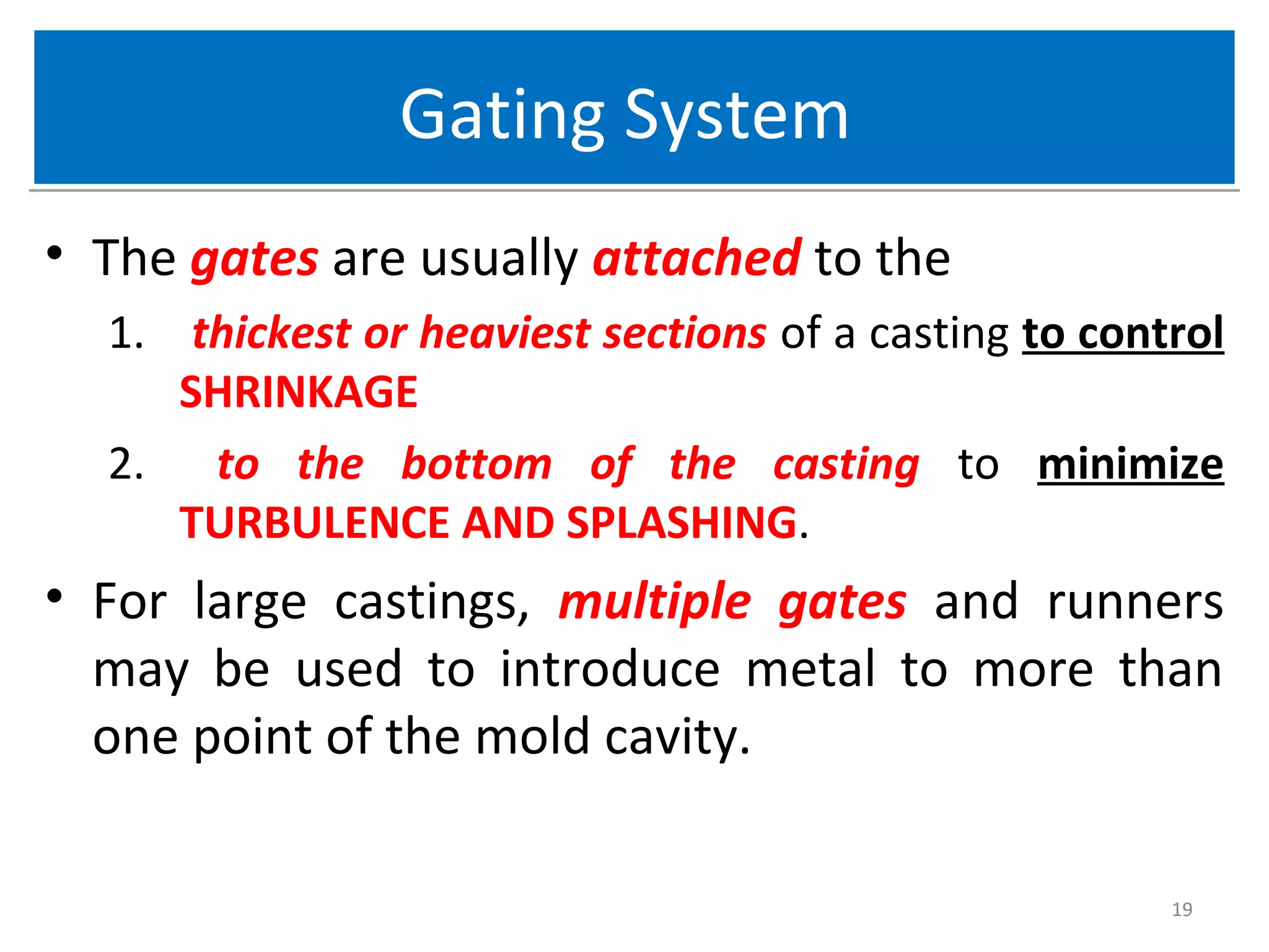 Gating SystemGating System
• The gates are usually attached to the
1. thickest or heaviest sections of a casting to control
SHRINKAGE
2. to the bottom of the casting to minimize
TURBULENCE AND SPLASHING.
• For large castings, multiple gates and runners
may be used to introduce metal to more than
one point of the mold cavity.
19
 