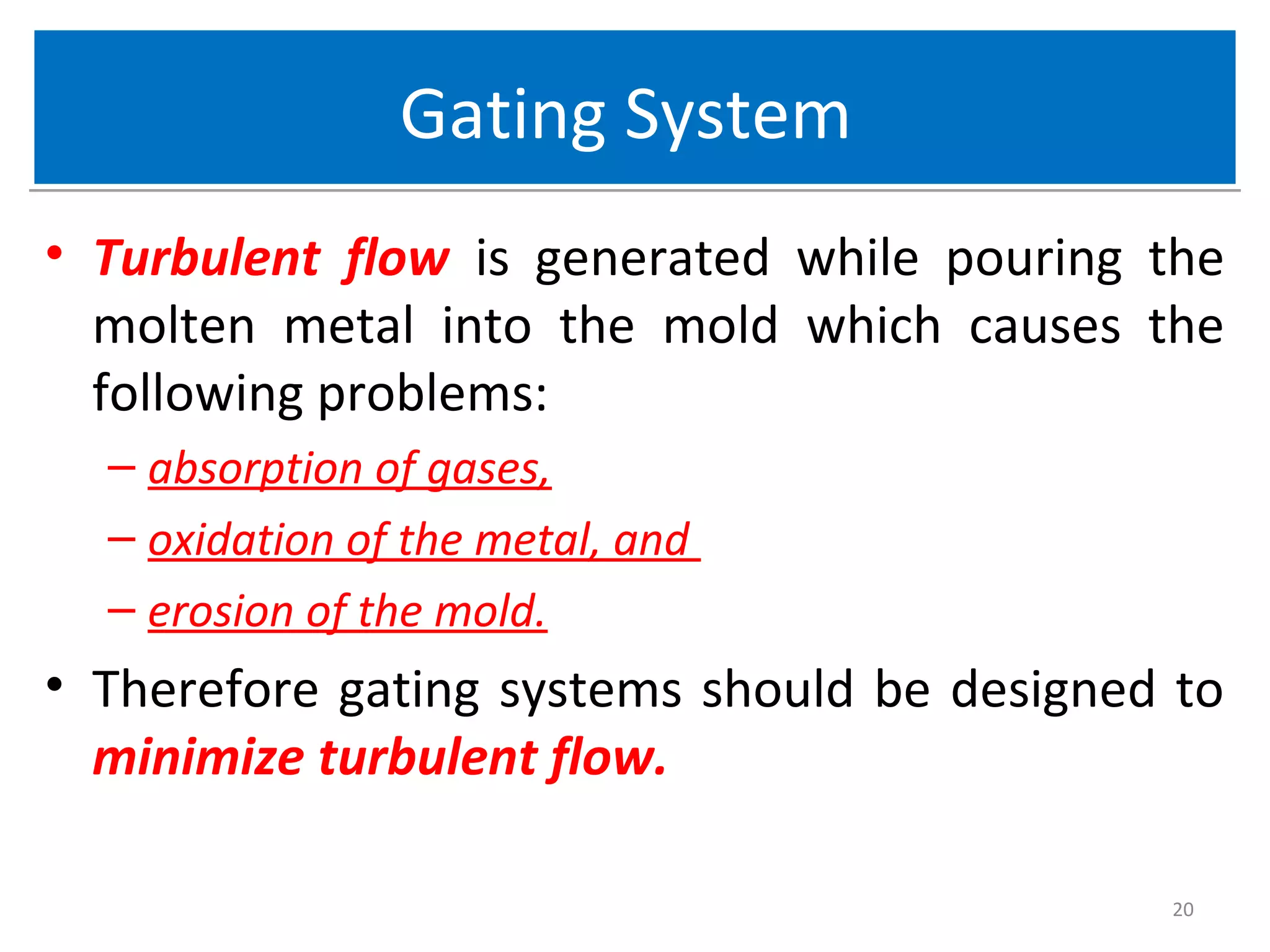 Gating SystemGating System
• Turbulent flow is generated while pouring the
molten metal into the mold which causes the
following problems:
– absorption of gases,
– oxidation of the metal, and
– erosion of the mold.
• Therefore gating systems should be designed to
minimize turbulent flow.
20
 