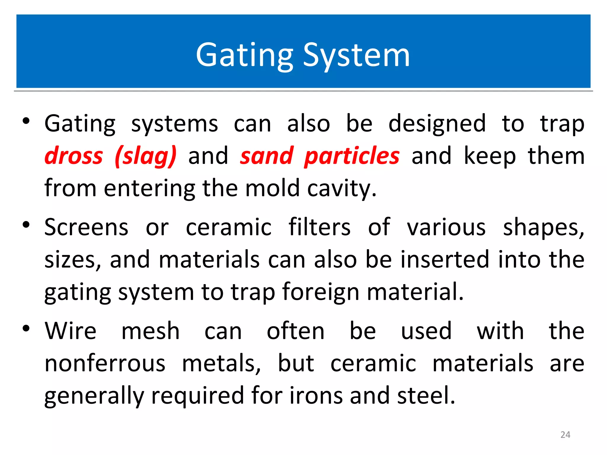 Gating SystemGating System
• Gating systems can also be designed to trap
dross (slag) and sand particles and keep them
from entering the mold cavity.
• Screens or ceramic filters of various shapes,
sizes, and materials can also be inserted into the
gating system to trap foreign material.
• Wire mesh can often be used with the
nonferrous metals, but ceramic materials are
generally required for irons and steel.
24
 