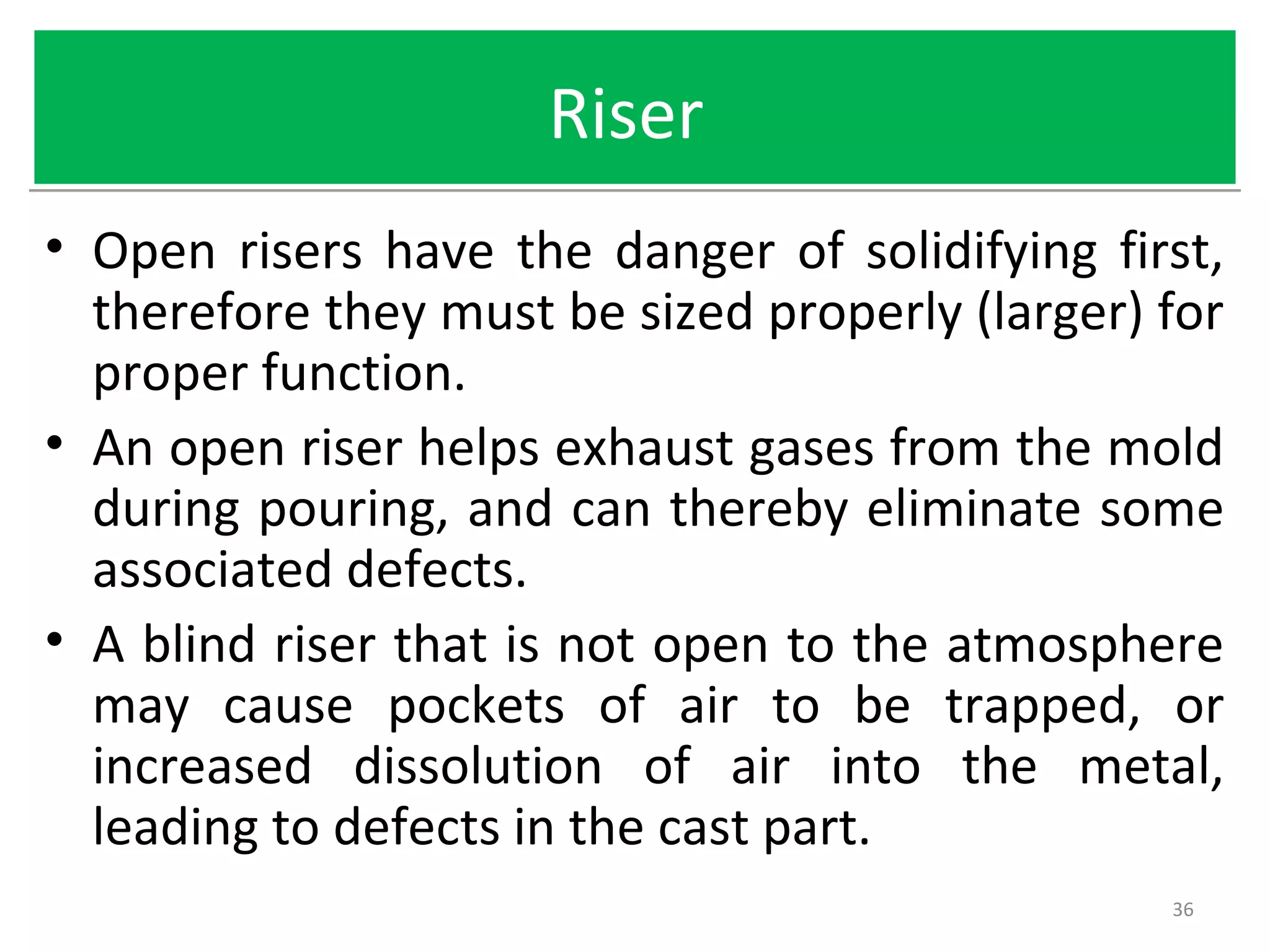 RiserRiser
• Open risers have the danger of solidifying first,
therefore they must be sized properly (larger) for
proper function.
• An open riser helps exhaust gases from the mold
during pouring, and can thereby eliminate some
associated defects.
• A blind riser that is not open to the atmosphere
may cause pockets of air to be trapped, or
increased dissolution of air into the metal,
leading to defects in the cast part.
36
 