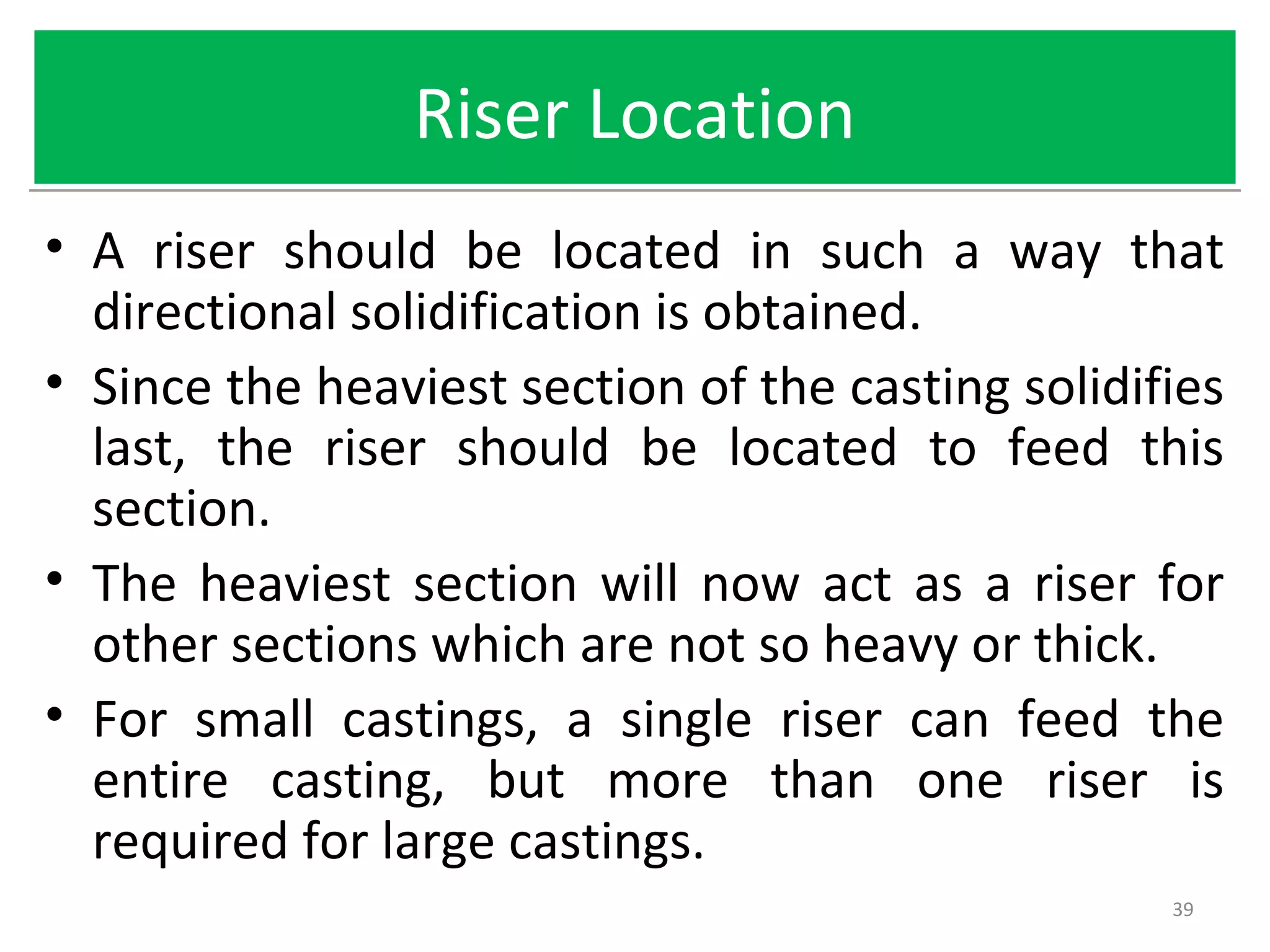 Riser LocationRiser Location
• A riser should be located in such a way that
directional solidification is obtained.
• Since the heaviest section of the casting solidifies
last, the riser should be located to feed this
section.
• The heaviest section will now act as a riser for
other sections which are not so heavy or thick.
• For small castings, a single riser can feed the
entire casting, but more than one riser is
required for large castings.
39
 