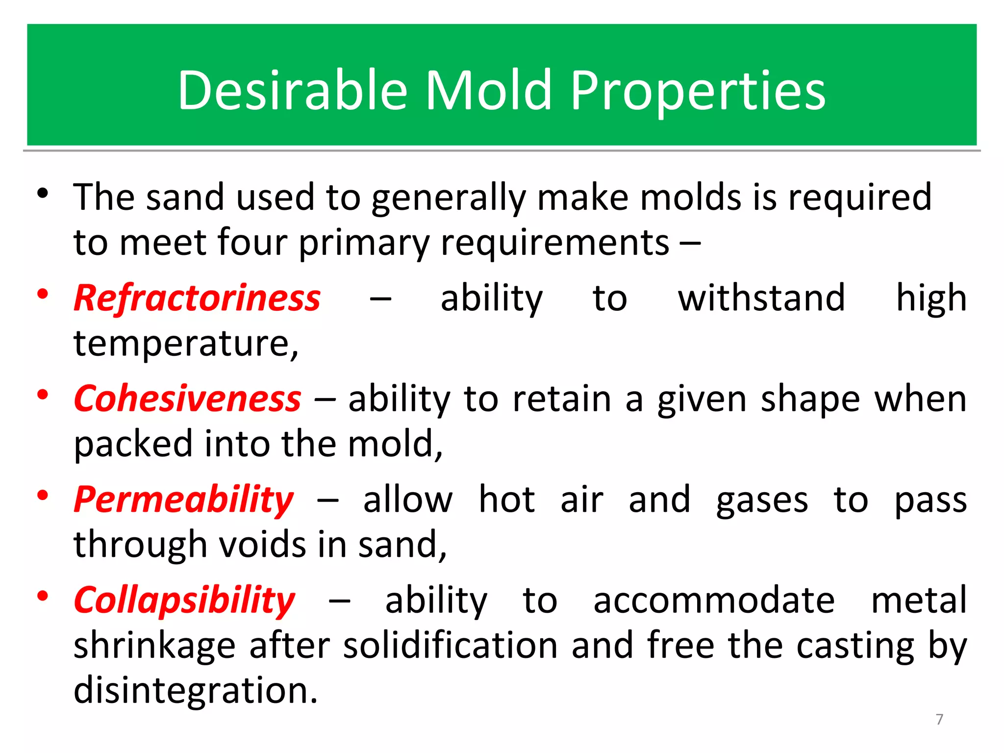 Desirable Mold PropertiesDesirable Mold Properties
• The sand used to generally make molds is required
to meet four primary requirements –
• Refractoriness – ability to withstand high
temperature,
• Cohesiveness – ability to retain a given shape when
packed into the mold,
• Permeability – allow hot air and gases to pass
through voids in sand,
• Collapsibility – ability to accommodate metal
shrinkage after solidification and free the casting by
disintegration.
7
 