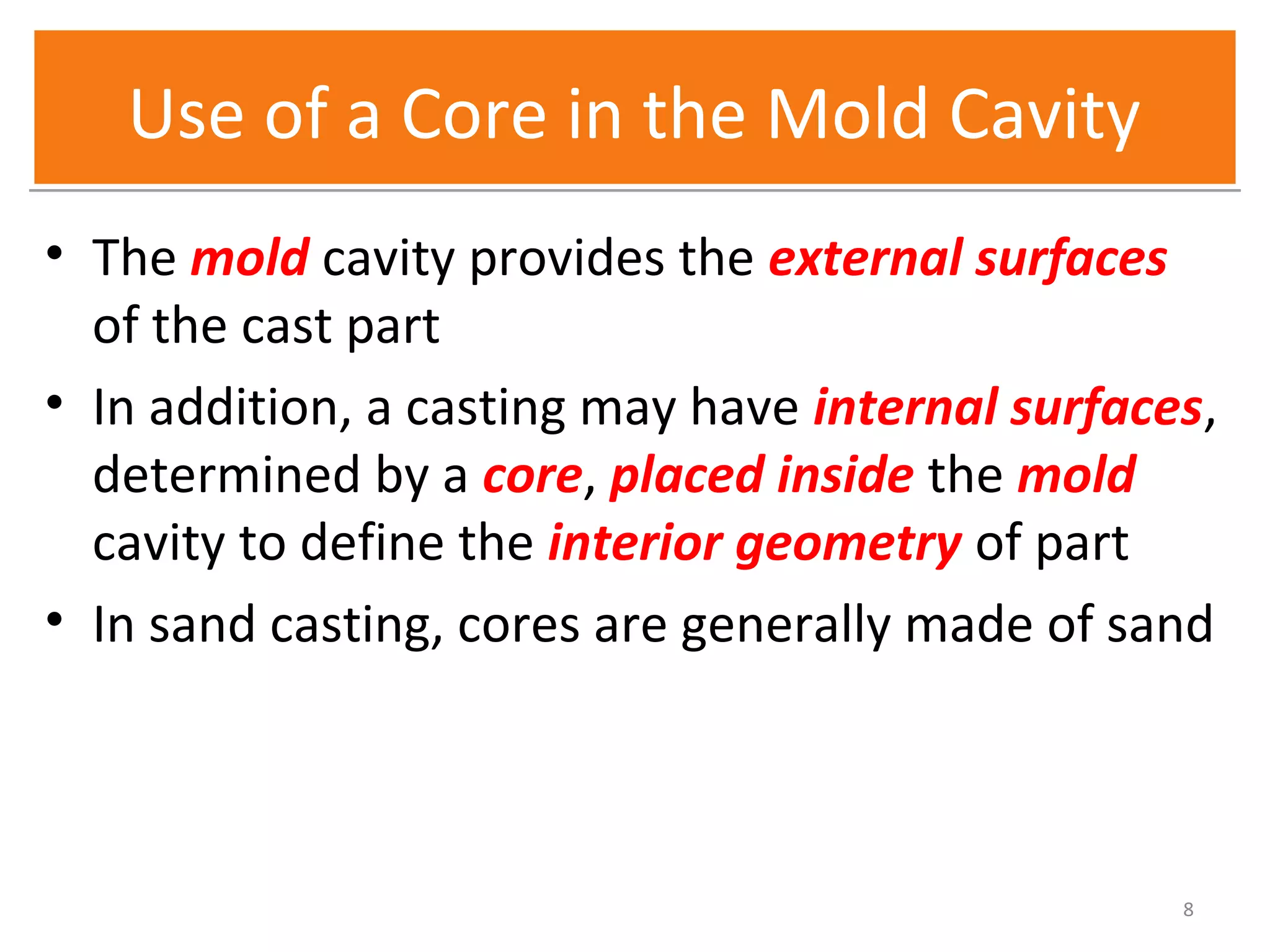 Use of a Core in the Mold CavityUse of a Core in the Mold Cavity
• The mold cavity provides the external surfaces
of the cast part
• In addition, a casting may have internal surfaces,
determined by a core, placed inside the mold
cavity to define the interior geometry of part
• In sand casting, cores are generally made of sand
8
 
