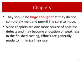 ChapletsChaplets
• They should be large enough that they do not
completely melt and permit the core to move,
• Since chaplets are one more source of possible
defects and may become a location of weakness
in the finished casting, efforts are generally
made to minimize their use.
12
 