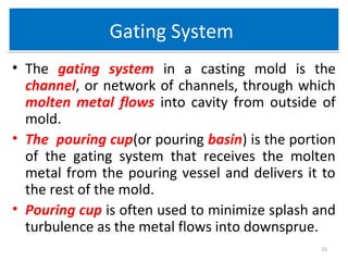 Gating SystemGating System
• The gating system in a casting mold is the
channel, or network of channels, through which
molten metal flows into cavity from outside of
mold.
• The pouring cup(or pouring basin) is the portion
of the gating system that receives the molten
metal from the pouring vessel and delivers it to
the rest of the mold.
• Pouring cup is often used to minimize splash and
turbulence as the metal flows into downsprue.
15
 