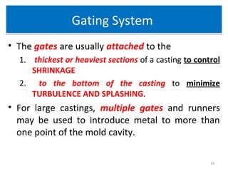 Gating SystemGating System
• The gates are usually attached to the
1. thickest or heaviest sections of a casting to control
SHRINKAGE
2. to the bottom of the casting to minimize
TURBULENCE AND SPLASHING.
• For large castings, multiple gates and runners
may be used to introduce metal to more than
one point of the mold cavity.
19
 