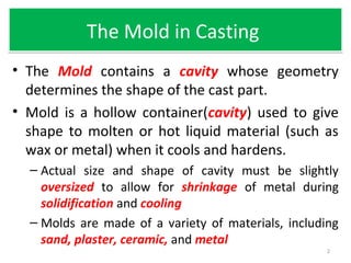 The Mold in CastingThe Mold in Casting
• The Mold contains a cavity whose geometry
determines the shape of the cast part.
• Mold is a hollow container(cavity) used to give
shape to molten or hot liquid material (such as
wax or metal) when it cools and hardens.
– Actual size and shape of cavity must be slightly
oversized to allow for shrinkage of metal during
solidification and cooling
– Molds are made of a variety of materials, including
sand, plaster, ceramic, and metal
2
 