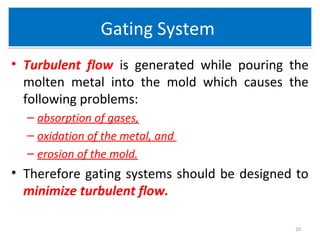 Gating SystemGating System
• Turbulent flow is generated while pouring the
molten metal into the mold which causes the
following problems:
– absorption of gases,
– oxidation of the metal, and
– erosion of the mold.
• Therefore gating systems should be designed to
minimize turbulent flow.
20
 