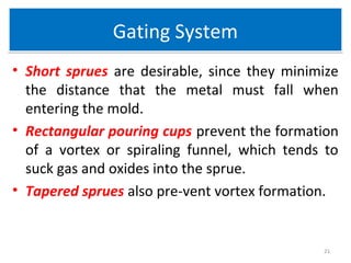 Gating SystemGating System
• Short sprues are desirable, since they minimize
the distance that the metal must fall when
entering the mold.
• Rectangular pouring cups prevent the formation
of a vortex or spiraling funnel, which tends to
suck gas and oxides into the sprue.
• Tapered sprues also pre-vent vortex formation.
21
 