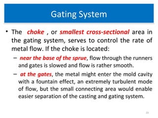 Gating SystemGating System
• The choke , or smallest cross-sectional area in
the gating system, serves to control the rate of
metal flow. If the choke is located:
– near the base of the sprue, flow through the runners
and gates is slowed and flow is rather smooth.
– at the gates, the metal might enter the mold cavity
with a fountain effect, an extremely turbulent mode
of flow, but the small connecting area would enable
easier separation of the casting and gating system.
23
 