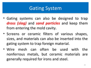 Gating SystemGating System
• Gating systems can also be designed to trap
dross (slag) and sand particles and keep them
from entering the mold cavity.
• Screens or ceramic filters of various shapes,
sizes, and materials can also be inserted into the
gating system to trap foreign material.
• Wire mesh can often be used with the
nonferrous metals, but ceramic materials are
generally required for irons and steel.
24
 