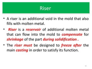 RiserRiser
• A riser is an additional void in the mold that also
fills with molten metal.
• Riser is a reservoir of additional molten metal
that can flow into the mold to compensate for
shrinkage of the part during solidification .
• The riser must be designed to freeze after the
main casting in order to satisfy its function.
32
 