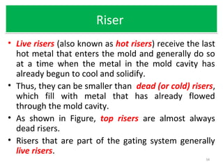 RiserRiser
• Live risers (also known as hot risers) receive the last
hot metal that enters the mold and generally do so
at a time when the metal in the mold cavity has
already begun to cool and solidify.
• Thus, they can be smaller than dead (or cold) risers,
which fill with metal that has already flowed
through the mold cavity.
• As shown in Figure, top risers are almost always
dead risers.
• Risers that are part of the gating system generally
live risers.
34
 