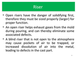 RiserRiser
• Open risers have the danger of solidifying first,
therefore they must be sized properly (larger) for
proper function.
• An open riser helps exhaust gases from the mold
during pouring, and can thereby eliminate some
associated defects.
• A blind riser that is not open to the atmosphere
may cause pockets of air to be trapped, or
increased dissolution of air into the metal,
leading to defects in the cast part.
36
 