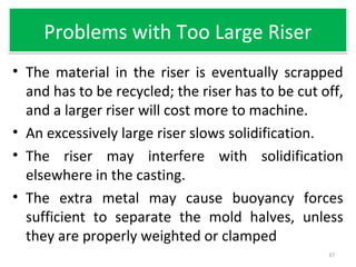 Problems with Too Large RiserProblems with Too Large Riser
• The material in the riser is eventually scrapped
and has to be recycled; the riser has to be cut off,
and a larger riser will cost more to machine.
• An excessively large riser slows solidification.
• The riser may interfere with solidification
elsewhere in the casting.
• The extra metal may cause buoyancy forces
sufficient to separate the mold halves, unless
they are properly weighted or clamped
37
 