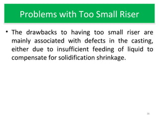 Problems with Too Small RiserProblems with Too Small Riser
• The drawbacks to having too small riser are
mainly associated with defects in the casting,
either due to insufficient feeding of liquid to
compensate for solidification shrinkage.
38
 