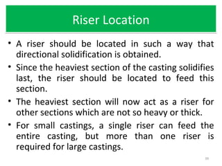 Riser LocationRiser Location
• A riser should be located in such a way that
directional solidification is obtained.
• Since the heaviest section of the casting solidifies
last, the riser should be located to feed this
section.
• The heaviest section will now act as a riser for
other sections which are not so heavy or thick.
• For small castings, a single riser can feed the
entire casting, but more than one riser is
required for large castings.
39
 