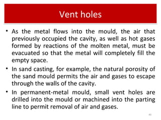 Vent holesVent holes
• As the metal flows into the mould, the air that
previously occupied the cavity, as well as hot gases
formed by reactions of the molten metal, must be
evacuated so that the metal will completely fill the
empty space.
• In sand casting, for example, the natural porosity of
the sand mould permits the air and gases to escape
through the walls of the cavity.
• In permanent-metal mould, small vent holes are
drilled into the mould or machined into the parting
line to permit removal of air and gases.
40
 