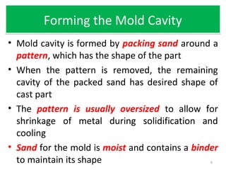 Forming the Mold CavityForming the Mold Cavity
• Mold cavity is formed by packing sand around a
pattern, which has the shape of the part
• When the pattern is removed, the remaining
cavity of the packed sand has desired shape of
cast part
• The pattern is usually oversized to allow for
shrinkage of metal during solidification and
cooling
• Sand for the mold is moist and contains a binder
to maintain its shape 6
 
