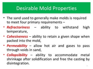 Desirable Mold PropertiesDesirable Mold Properties
• The sand used to generally make molds is required
to meet four primary requirements –
• Refractoriness – ability to withstand high
temperature,
• Cohesiveness – ability to retain a given shape when
packed into the mold,
• Permeability – allow hot air and gases to pass
through voids in sand,
• Collapsibility – ability to accommodate metal
shrinkage after solidification and free the casting by
disintegration.
7
 