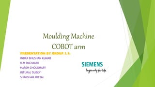 Moulding Machine
COBOT arm
PRESENTATION BY GROUP 1.1:
INDRA BHUSHAN KUMAR
K.M PACHAURI
HARSH CHOUDHARY
RITURAJ DUBEY
SHAKSHAM MITTAL
 