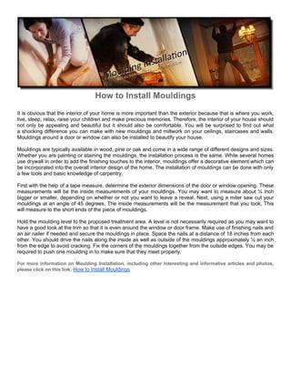 How to Install Mouldings
It is obvious that the interior of your home is more important than the exterior because that is where you work,
live, sleep, relax, raise your children and make precious memories. Therefore, the interior of your house should
not only be appealing and beautiful but it should also be comfortable. You will be surprised to find out what
a shocking difference you can make with new mouldings and millwork on your ceilings, staircases and walls.
Mouldings around a door or window can also be installed to beautify your house.

Mouldings are typically available in wood, pine or oak and come in a wide range of different designs and sizes.
Whether you are painting or staining the mouldings, the installation process is the same. While several homes
use drywall in order to add the finishing touches to the interior, mouldings offer a decorative element which can
be incorporated into the overall interior design of the home. The installation of mouldings can be done with only
a few tools and basic knowledge of carpentry.

First with the help of a tape measure, determine the exterior dimensions of the door or window opening. These
measurements will be the inside measurements of your mouldings. You may want to measure about ¼ inch
bigger or smaller, depending on whether or not you want to leave a reveal. Next, using a miter saw cut your
mouldings at an angle of 45 degrees. The inside measurements will be the measurement that you took. This
will measure to the short ends of the piece of mouldings.

Hold the moulding level to the proposed treatment area. A level is not necessarily required as you may want to
have a good look at the trim so that it is even around the window or door frame. Make use of finishing nails and
an air nailer if needed and secure the mouldings in place. Space the nails at a distance of 18 inches from each
other. You should drive the nails along the inside as well as outside of the mouldings approximately ½ an inch
from the edge to avoid cracking. Fix the corners of the mouldings together from the outside edges. You may be
required to push one moulding in to make sure that they meet properly.

For more information on Moulding Installation, including other interesting and informative articles and photos,
please click on this link: How to Install Mouldings
 