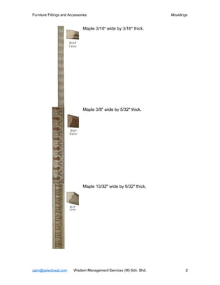 Furniture Fittings and Accessories                                  Mouldings


                               Maple 3/16" wide by 3/16" thick.




                               Maple 3/8" wide by 5/32" thick.




                               Maple 13/32" wide by 9/32" thick.




zaini@selectvest.com     Wisdom Management Services (M) Sdn. Bhd.           2
 