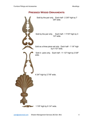 Furniture Fittings and Accessories                                               Mouldings



                       Pressed Wood Ornaments

                                     Sold by the pair only. Each half - 2 3/8" high by 7
                                                          3/8" wide.




                                Sold by the pair only.      Each half - 1 7/16" high by 3
                                                         1/4" wide.




                               Sold as a three piece set only. Each half - 1 1/4" high
                                                   by 4 1/2" wide.

                               Sold in pairs only. Each half - 11 1/2" high by 2 5/8"
                               wide.




                               4 3/4" high by 2 7/8" wide.




                                1 7/8" high by 9 1/4" wide.



zaini@selectvest.com     Wisdom Management Services (M) Sdn. Bhd.                           4
 