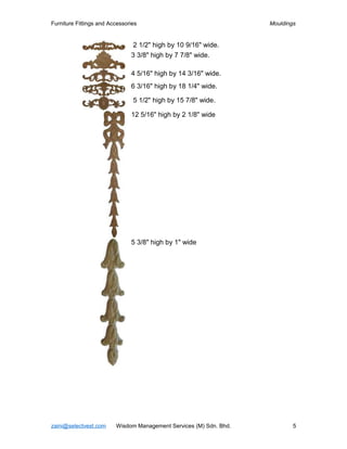 Furniture Fittings and Accessories                                  Mouldings


                                2 1/2" high by 10 9/16" wide.
                               3 3/8" high by 7 7/8" wide.

                               4 5/16" high by 14 3/16" wide.
                               6 3/16" high by 18 1/4" wide.

                                5 1/2" high by 15 7/8" wide.

                               12 5/16" high by 2 1/8" wide




                               5 3/8" high by 1" wide




zaini@selectvest.com     Wisdom Management Services (M) Sdn. Bhd.           5
 