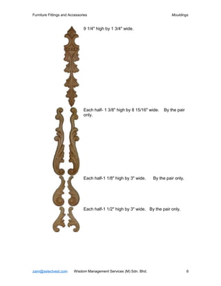 Furniture Fittings and Accessories                                            Mouldings


                               9 1/4" high by 1 3/4" wide.




                               Each half- 1 3/8" high by 8 15/16" wide.   By the pair
                               only.




                               Each half-1 1/8" high by 3" wide.    By the pair only.




                               Each half-1 1/2" high by 3" wide. By the pair only.




zaini@selectvest.com     Wisdom Management Services (M) Sdn. Bhd.                       6
 