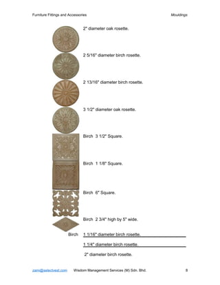 Furniture Fittings and Accessories                                  Mouldings


                               2" diameter oak rosette.




                               2 5/16" diameter birch rosette.




                               2 13/16" diameter birch rosette.




                               3 1/2" diameter oak rosette.




                               Birch 3 1/2" Square.




                               Birch 1 1/8" Square.




                               Birch 6" Square.




                               Birch 2 3/4" high by 5" wide.


                       Birch   1 1/16" diameter birch rosette.

                               1 1/4" diameter birch rosette.

                                2" diameter birch rosette.


zaini@selectvest.com     Wisdom Management Services (M) Sdn. Bhd.           8
 