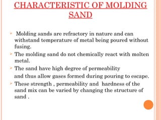 CHARACTERISTIC OF MOLDING
SAND
 Molding sands are refractory in nature and can
withstand temperature of metal being poured without
fusing.
 The molding sand do not chemically react with molten
metal.
 The sand have high degree of permeability
and thus allow gases formed during pouring to escape.
 These strength , permeability and hardness of the
sand mix can be varied by changing the structure of
sand .
 